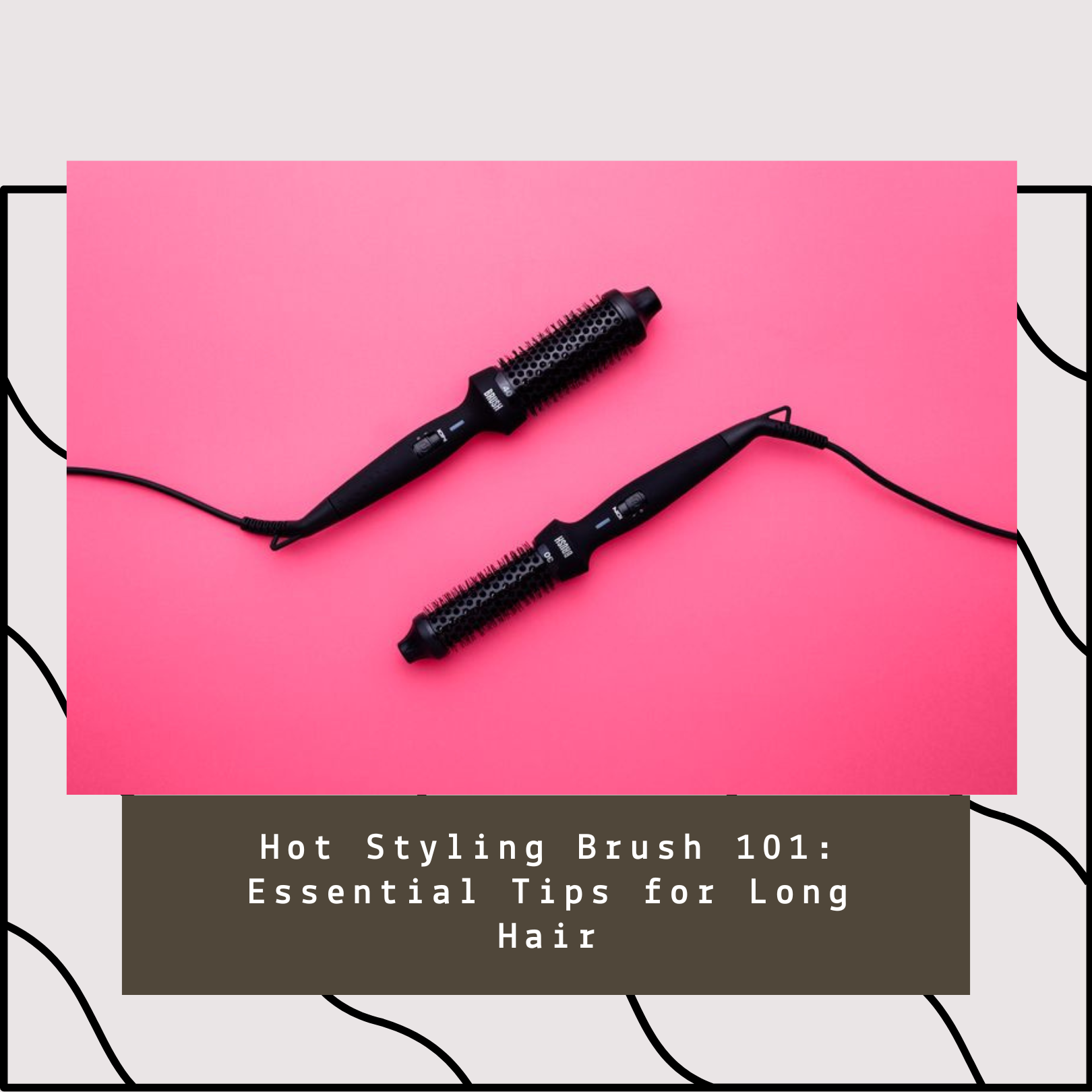 Hot Styling Brush 101: Essential Tips for Long Hair